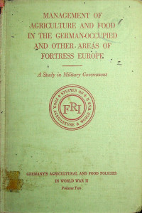 GERMANY'S AGRICULTURAL AND FOOD POLICIES IN WORLD WAR II, Volume Two, MANAGEMENT OF AGRICULTURE AND FOOD IN THE GERMAN-OCCUPIED AND OTHER AREAS OF FORTRESS EUROPE: A Study in Military Government